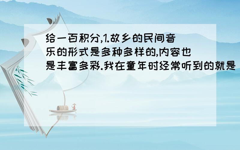 给一百积分,1.故乡的民间音乐的形式是多种多样的,内容也是丰富多彩.我在童年时经常听到的就是‘四大文书’和‘唱新闻’.每