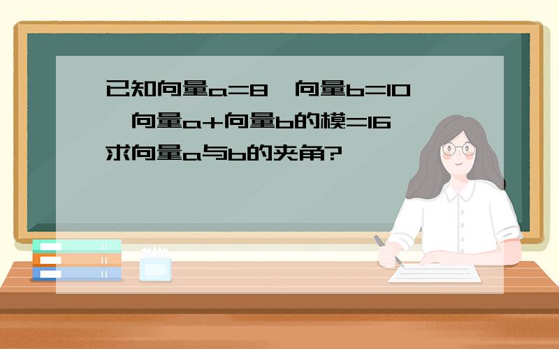 已知向量a=8,向量b=10,向量a+向量b的模=16,求向量a与b的夹角?