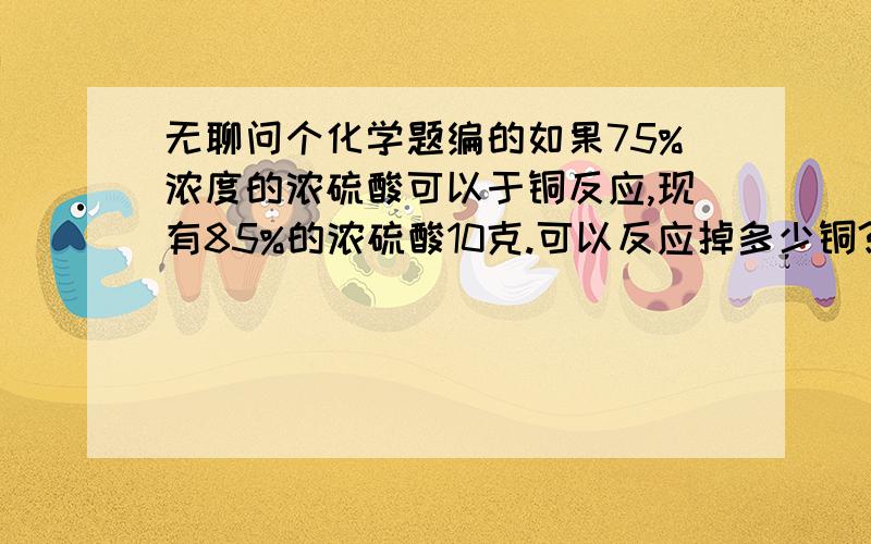 无聊问个化学题编的如果75%浓度的浓硫酸可以于铜反应,现有85%的浓硫酸10克.可以反应掉多少铜?(反映会生成水不断稀释