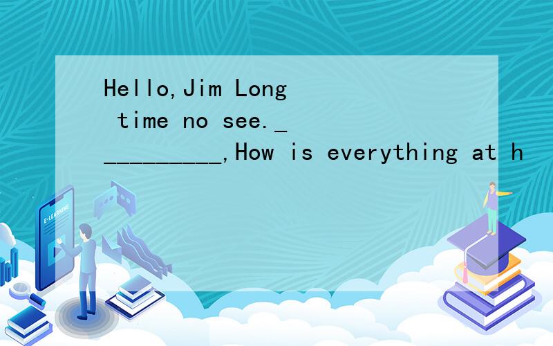 Hello,Jim Long time no see.__________,How is everything at h