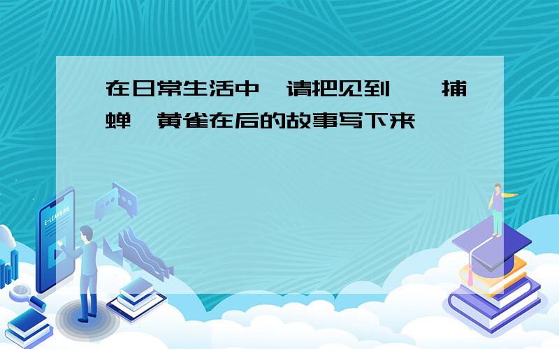 在日常生活中,请把见到螳螂捕蝉,黄雀在后的故事写下来