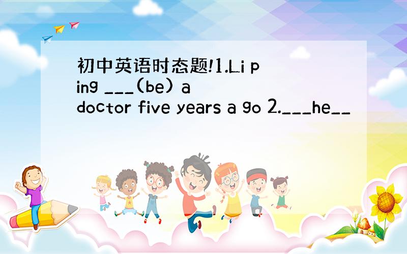 初中英语时态题!1.Li ping ___(be) a doctor five years a go 2.___he__