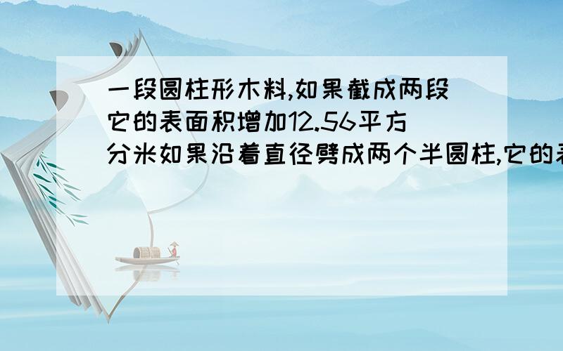 一段圆柱形木料,如果截成两段它的表面积增加12.56平方分米如果沿着直径劈成两个半圆柱,它的表面积加120平方分米,求这