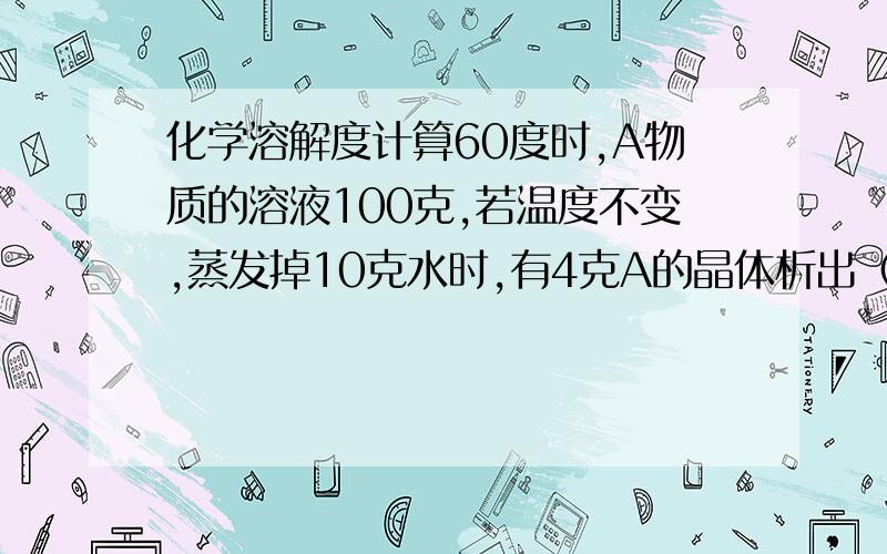 化学溶解度计算60度时,A物质的溶液100克,若温度不变,蒸发掉10克水时,有4克A的晶体析出（不含结晶水）,再蒸发掉1