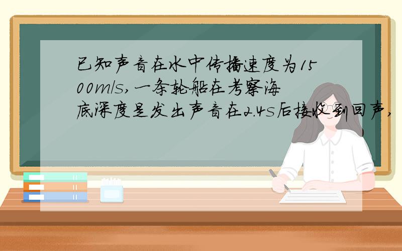 已知声音在水中传播速度为1500m/s,一条轮船在考察海底深度是发出声音在2.4s后接收到回声,“这里海底的深度是多少