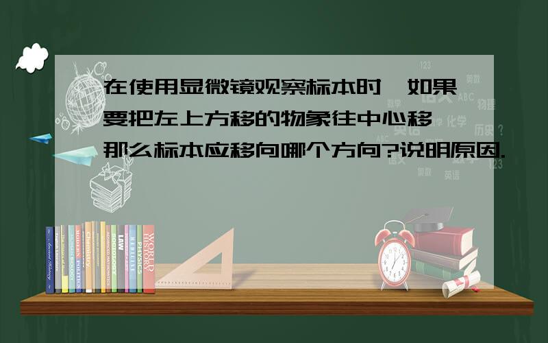 在使用显微镜观察标本时,如果要把左上方移的物象往中心移,那么标本应移向哪个方向?说明原因.