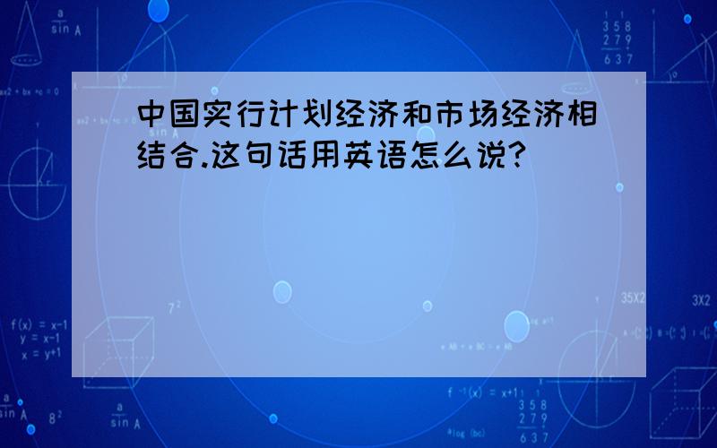 中国实行计划经济和市场经济相结合.这句话用英语怎么说?