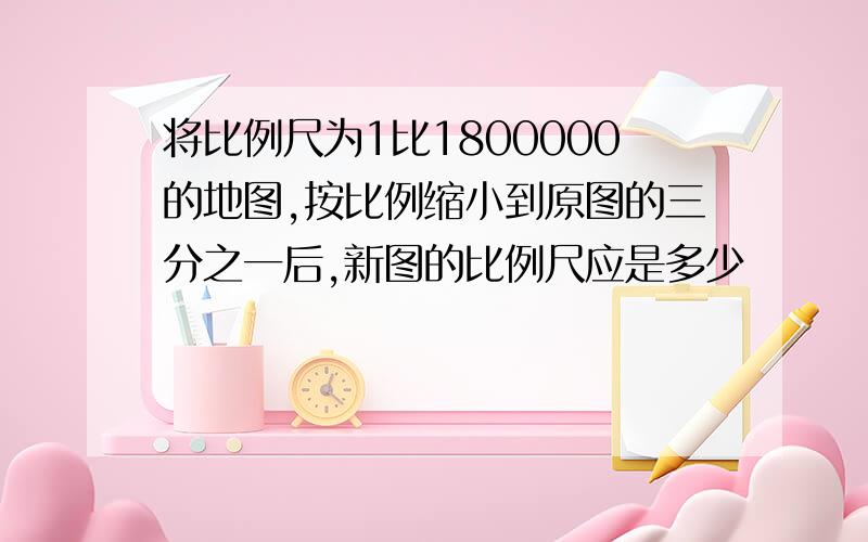 将比例尺为1比1800000的地图,按比例缩小到原图的三分之一后,新图的比例尺应是多少