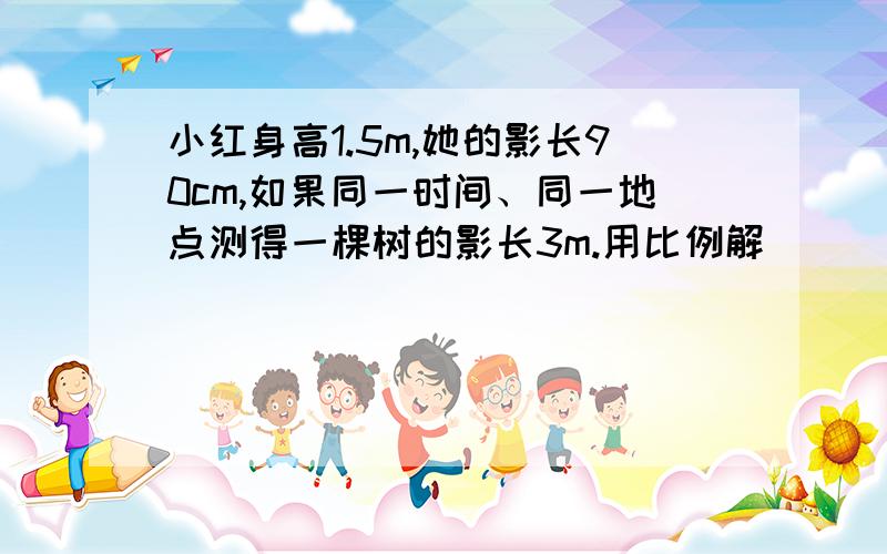 小红身高1.5m,她的影长90cm,如果同一时间、同一地点测得一棵树的影长3m.用比例解