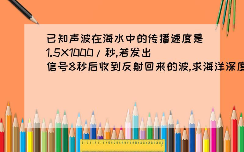 已知声波在海水中的传播速度是1.5X1000/秒,若发出信号8秒后收到反射回来的波,求海洋深度是多少