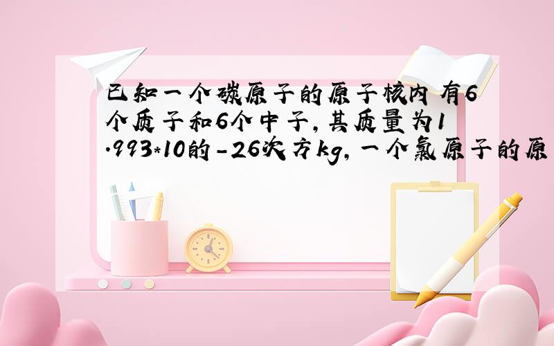 已知一个碳原子的原子核内有6个质子和6个中子,其质量为1.993*10的-26次方kg,一个氯原子的原子核内