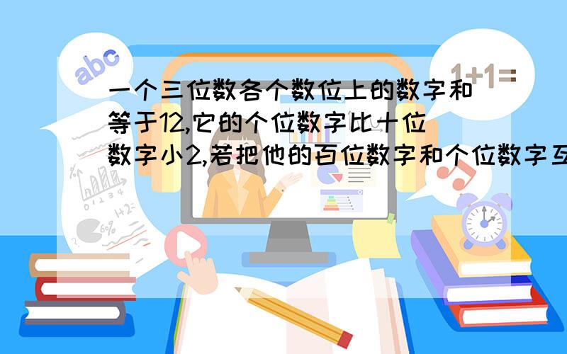 一个三位数各个数位上的数字和等于12,它的个位数字比十位数字小2,若把他的百位数字和个位数字互换,所得的数比原数小99,