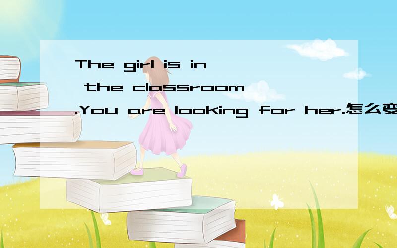 The girl is in the classroom.You are looking for her.怎么变定语从句