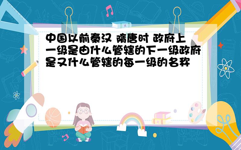 中国以前秦汉 隋唐时 政府上一级是由什么管辖的下一级政府是又什么管辖的每一级的名称