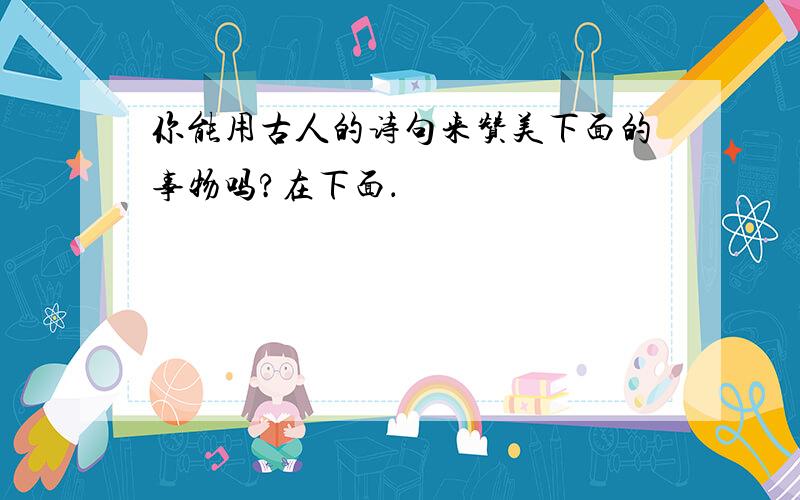 你能用古人的诗句来赞美下面的事物吗?在下面．