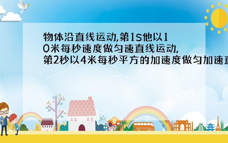 物体沿直线运动,第1S他以10米每秒速度做匀速直线运动,第2秒以4米每秒平方的加速度做匀加速直线运动,