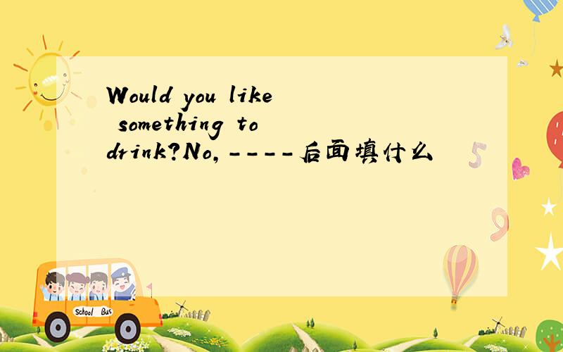 Would you like something to drink?No,----后面填什么