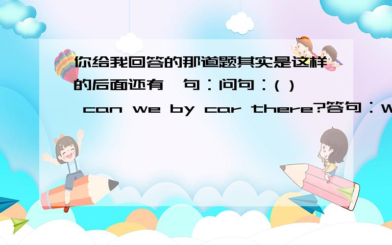 你给我回答的那道题其实是这样的后面还有一句：问句：( ) can we by car there?答句：We can g