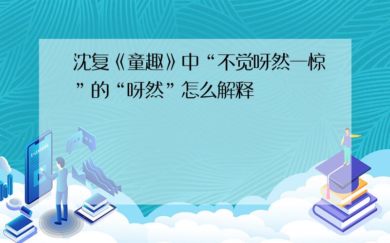 沈复《童趣》中“不觉呀然一惊”的“呀然”怎么解释