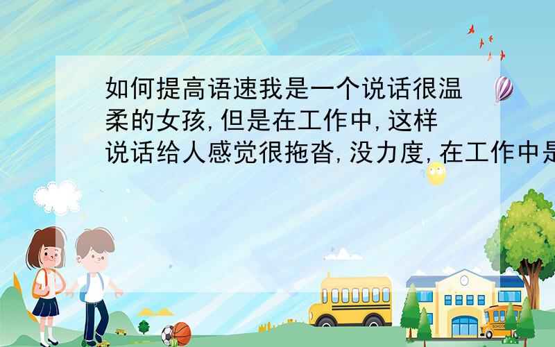 如何提高语速我是一个说话很温柔的女孩,但是在工作中,这样说话给人感觉很拖沓,没力度,在工作中是很不利的.我很喜欢说话快言