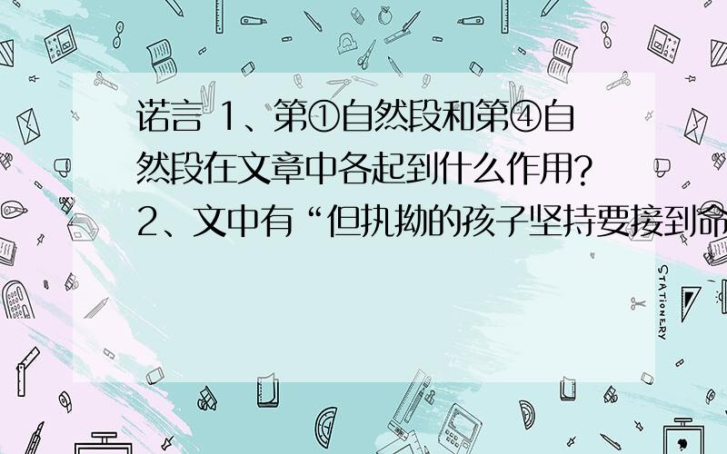 诺言 1、第①自然段和第④自然段在文章中各起到什么作用?2、文中有“但执拗的孩子坚持要接到命令才走”一句,你怎么评价这个