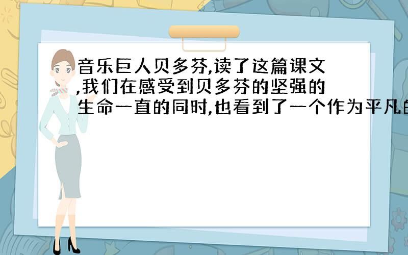 音乐巨人贝多芬,读了这篇课文,我们在感受到贝多芬的坚强的生命一直的同时,也看到了一个作为平凡的贝多芬,试说说贝多芬的平凡