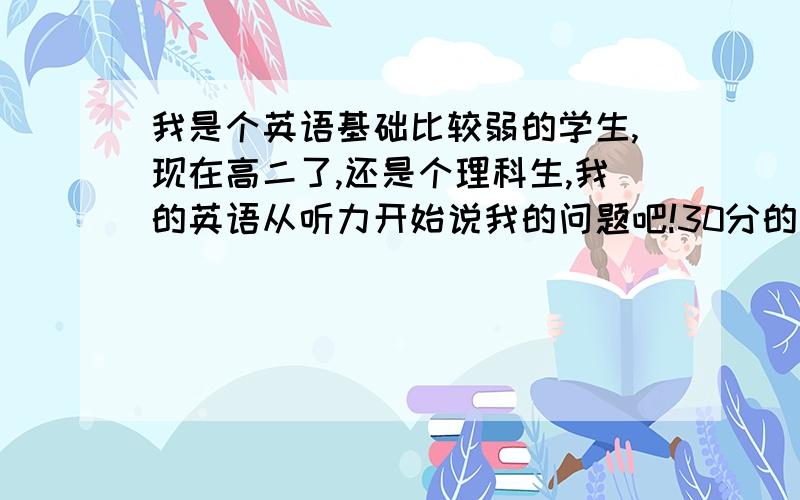 我是个英语基础比较弱的学生,现在高二了,还是个理科生,我的英语从听力开始说我的问题吧!30分的听力...