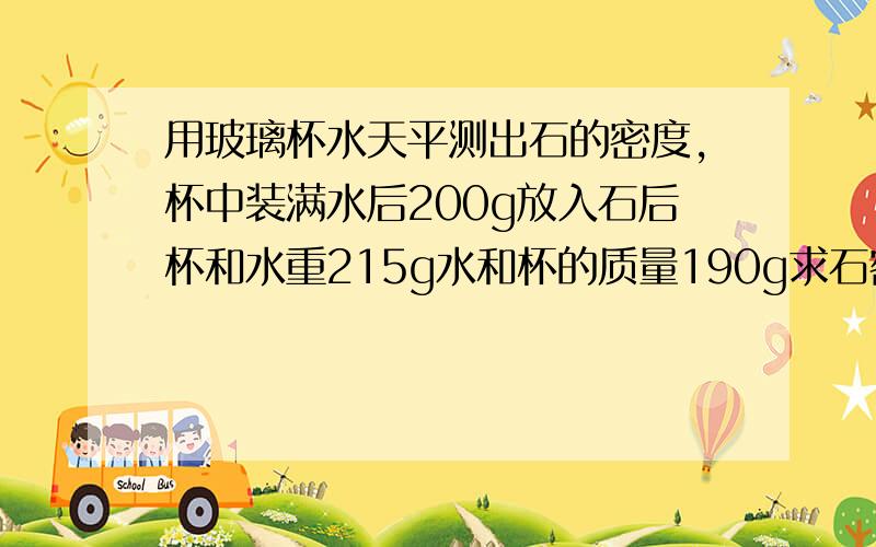 用玻璃杯水天平测出石的密度,杯中装满水后200g放入石后杯和水重215g水和杯的质量190g求石密度