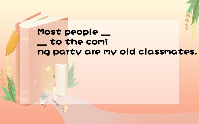 Most people ____ to the coming party are my old classmates.