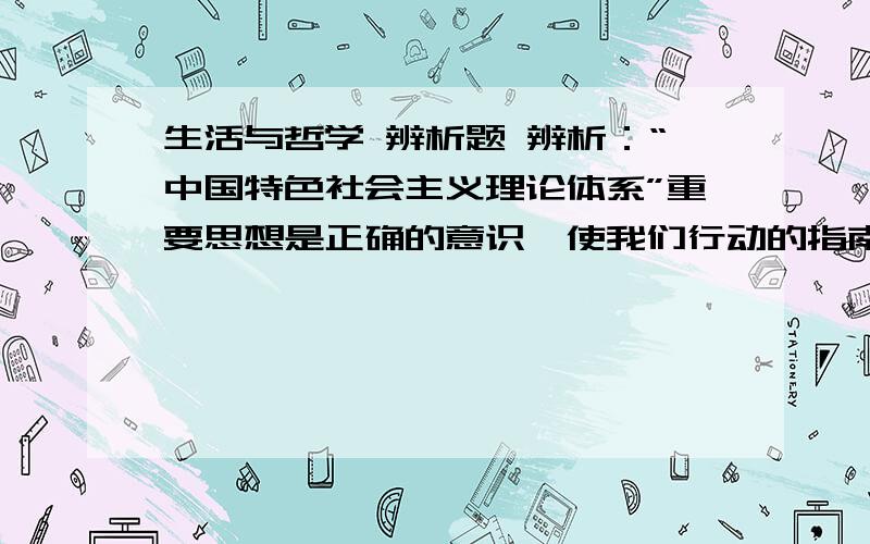 生活与哲学 辨析题 辨析：“中国特色社会主义理论体系”重要思想是正确的意识,使我们行动的指南.因此,我们进行现代化建设必