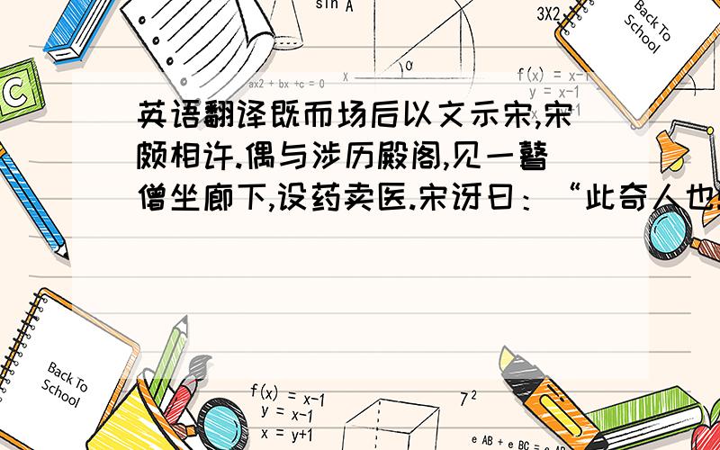 英语翻译既而场后以文示宋,宋颇相许.偶与涉历殿阁,见一瞽僧坐廊下,设药卖医.宋讶曰：“此奇人也!最能知文,不可不一请教.