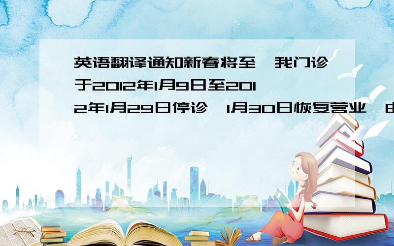 英语翻译通知新春将至,我门诊于2012年1月9日至2012年1月29日停诊,1月30日恢复营业,由此给您带来的不便,全体