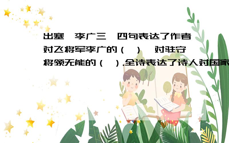 出塞,李广三、四句表达了作者对飞将军李广的（ ）,对驻守将领无能的（ ）.全诗表达了诗人对国家对人民的（ ）.