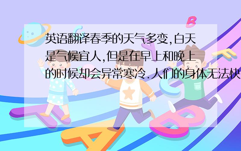 英语翻译春季的天气多变,白天是气候宜人,但是在早上和晚上的时候却会异常寒冷.人们的身体无法快速适应气温的变化,因此春季不