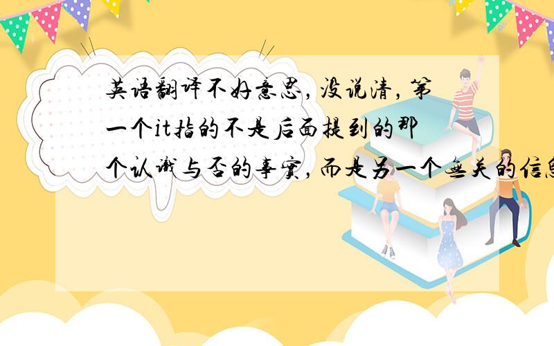 英语翻译不好意思，没说清，第一个it指的不是后面提到的那个认识与否的事实，而是另一个无关的信息，比如：这个人径直走到你面