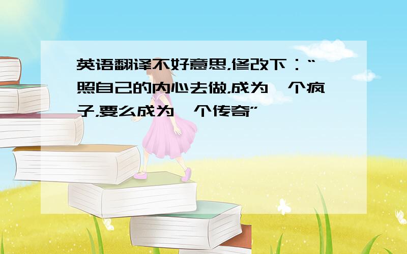 英语翻译不好意思，修改下：“照自己的内心去做，成为一个疯子，要么成为一个传奇”