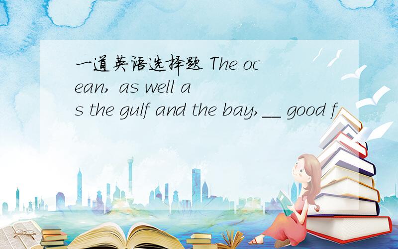 一道英语选择题 The ocean, as well as the gulf and the bay,__ good f