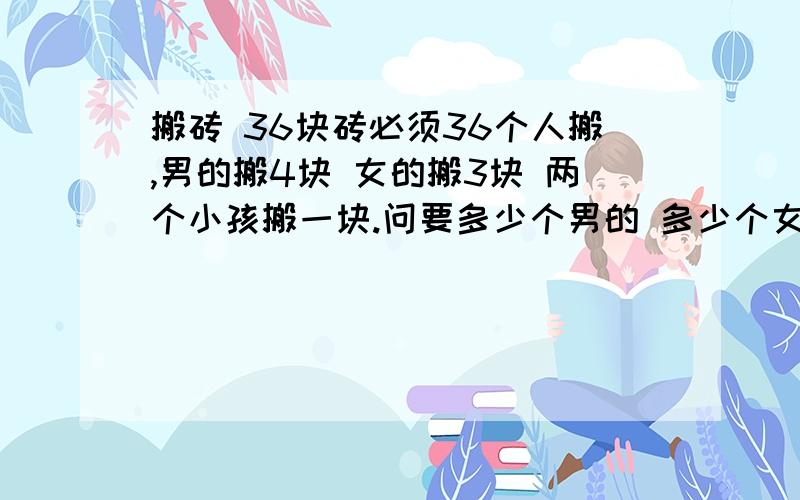 搬砖 36块砖必须36个人搬,男的搬4块 女的搬3块 两个小孩搬一块.问要多少个男的 多少个女 多少个小孩能把这些砖搬完