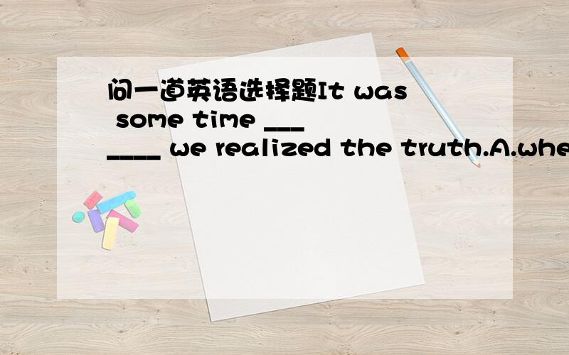 问一道英语选择题It was some time _______ we realized the truth.A.whe