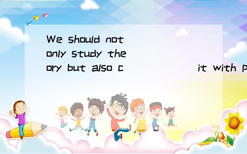 We should not only study theory but also c______ it with pra