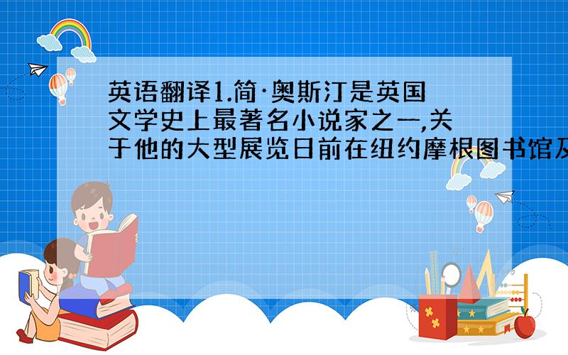 英语翻译1.简·奥斯汀是英国文学史上最著名小说家之一,关于他的大型展览日前在纽约摩根图书馆及博物馆举行,难得一见的书信与