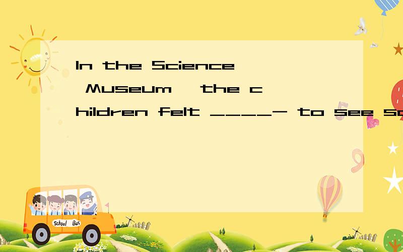 In the Science Museum, the children felt ____- to see so man