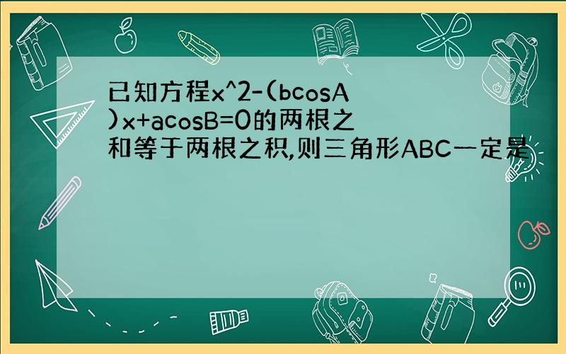 已知方程x^2-(bcosA)x+acosB=0的两根之和等于两根之积,则三角形ABC一定是