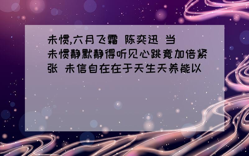 未惯,六月飞霜 陈奕迅 当 未惯静默静得听见心跳竟加倍紧张 未信自在在于天生天养能以