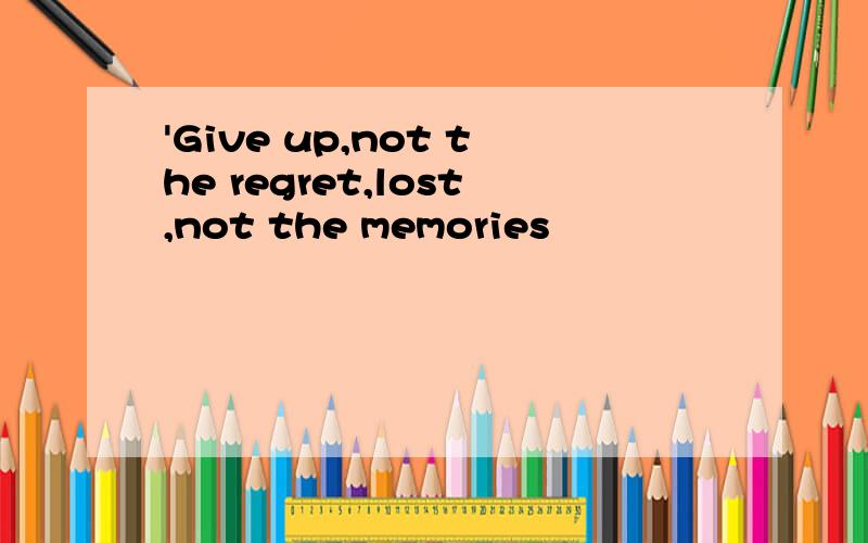 'Give up,not the regret,lost,not the memories