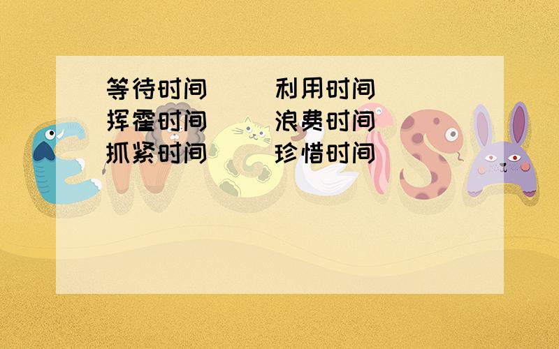 等待时间（ ）利用时间（ ）挥霍时间（ ）浪费时间（ ）抓紧时间（ ）珍惜时间（ ）