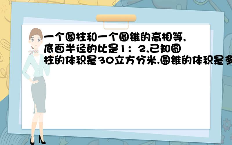 一个圆柱和一个圆锥的高相等,底面半径的比是1：2,已知圆柱的体积是30立方分米.圆锥的体积是多少?