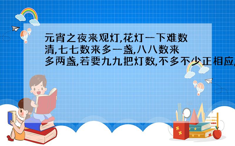 元宵之夜来观灯,花灯一下难数清,七七数来多一盏,八八数来多两盏,若要九九把灯数,不多不少正相应,看谁聪明把灯数.到底几盏