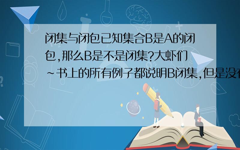 闭集与闭包已知集合B是A的闭包,那么B是不是闭集?大虾们~书上的所有例子都说明B闭集,但是没有证明阿~怎么证明?越快越好