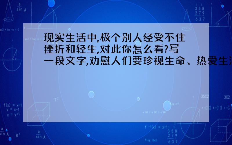 现实生活中,极个别人经受不住挫折和轻生,对此你怎么看?写一段文字,劝慰人们要珍视生命、热爱生活 50字左右